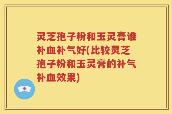 灵芝孢子粉和玉灵膏谁补好(比较灵芝孢子粉和玉灵膏的补效果) 灵芝孢子粉和玉灵膏谁补好(比较灵芝孢子粉和玉灵膏的补效果)