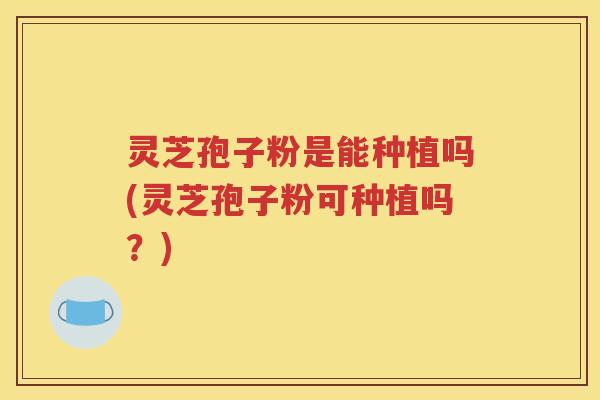 灵芝孢子粉是能种植吗(灵芝孢子粉可种植吗?) 灵芝孢子粉是能种植吗(灵芝孢子粉可种植吗?)