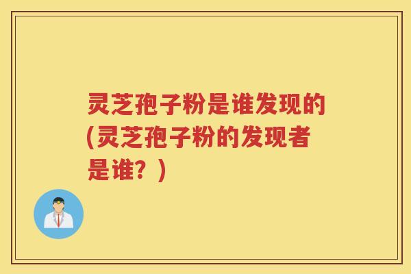 灵芝孢子粉是谁发现的(灵芝孢子粉的发现者是谁？)