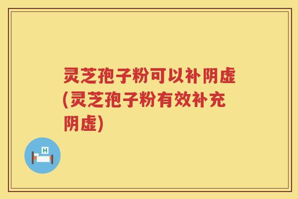 灵芝孢子粉可以补阴虚(灵芝孢子粉有效补充阴虚)