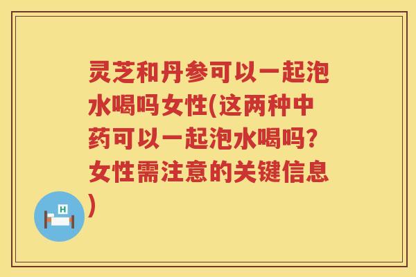 灵芝和丹参可以一起泡水喝吗女性(这两种可以一起泡水喝吗？女性需注意的关键信息)