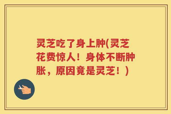 灵芝吃了身上肿(灵芝花费惊人!身体不断肿胀,原因竟是灵芝!) 灵芝吃了身上肿(灵芝花费惊人!身体不断肿胀,原因竟是灵芝!)