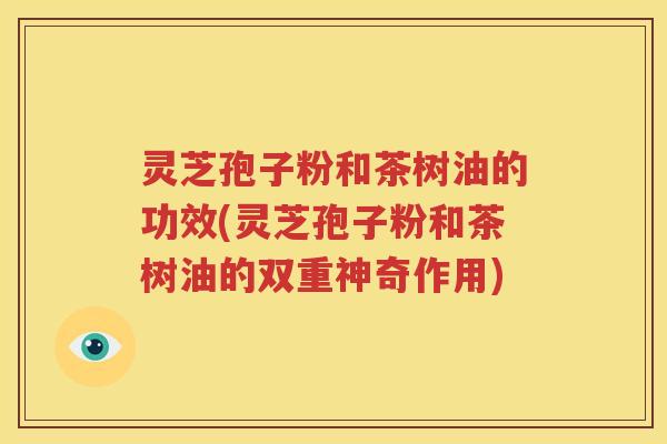 灵芝孢子粉和茶树油的功效(灵芝孢子粉和茶树油的双重神奇作用)