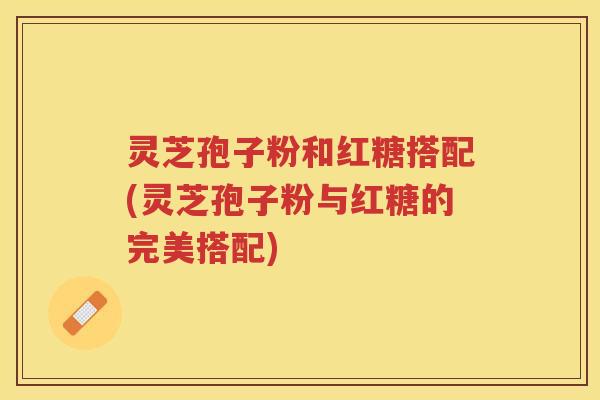 灵芝孢子粉和红糖搭配(灵芝孢子粉与红糖的完美搭配)
