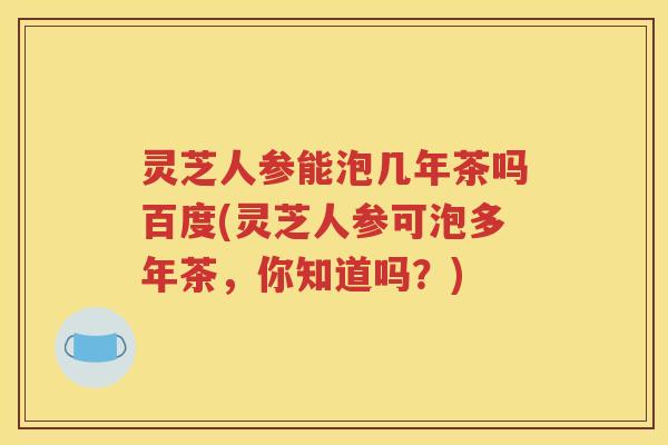 灵芝人参能泡几年茶吗百度(灵芝人参可泡多年茶,你知道吗?) 灵芝人参能泡几年茶吗百度(灵芝人参可泡多年茶,你知道吗?)