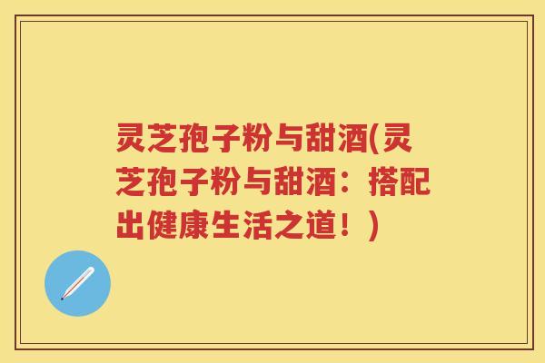 灵芝孢子粉与甜酒(灵芝孢子粉与甜酒：搭配出健康生活之道！)