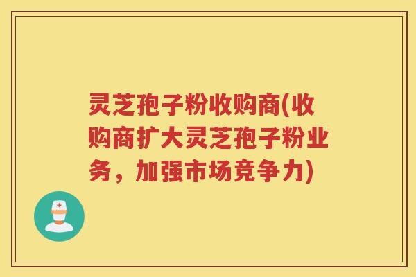 灵芝孢子粉收购商(收购商扩大灵芝孢子粉业务，加强市场竞争力)