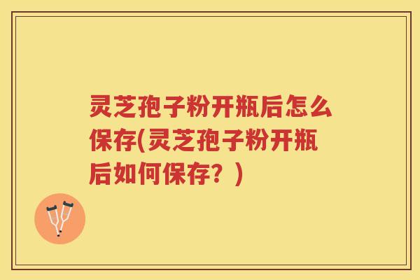 灵芝孢子粉开瓶后怎么保存(灵芝孢子粉开瓶后如何保存？)