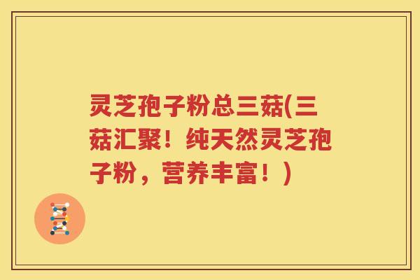 灵芝孢子粉总三菇(三菇汇聚！纯天然灵芝孢子粉，营养丰富！)