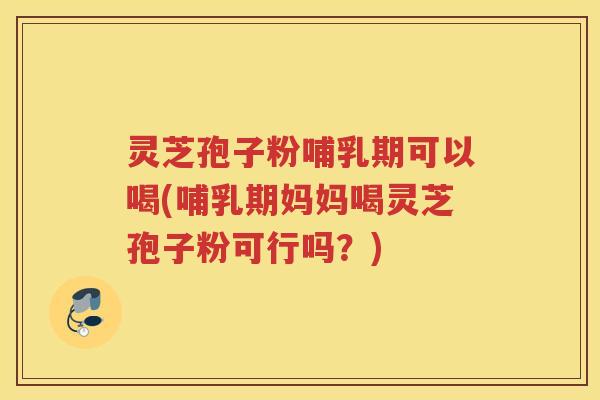 灵芝孢子粉哺乳期可以喝(哺乳期妈妈喝灵芝孢子粉可行吗？)