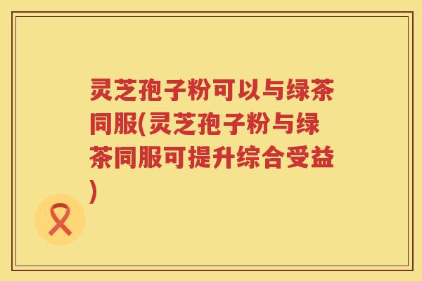 灵芝孢子粉可以与绿茶同服(灵芝孢子粉与绿茶同服可提升综合受益)