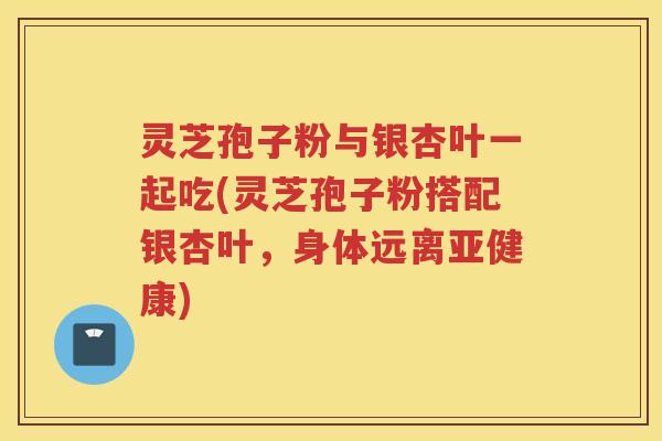 灵芝孢子粉与银杏叶一起吃(灵芝孢子粉搭配银杏叶，身体远离)