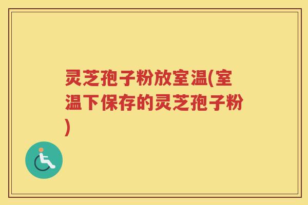 灵芝孢子粉放室温(室温下保存的灵芝孢子粉)