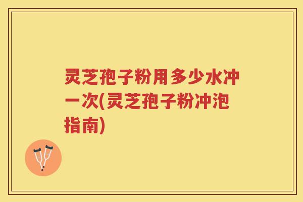 灵芝孢子粉用多少水冲一次(灵芝孢子粉冲泡指南)
