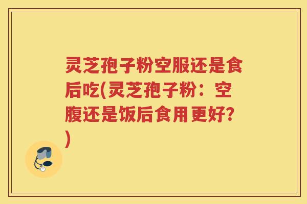 灵芝孢子粉空服还是食后吃(灵芝孢子粉：空腹还是饭后食用更好？)