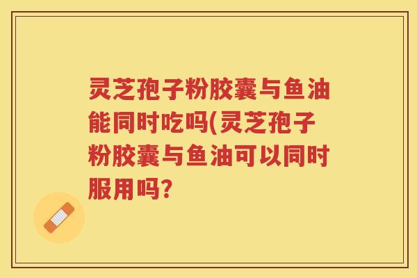 灵芝孢子粉胶囊与鱼油能同时吃吗(灵芝孢子粉胶囊与鱼油可以同时服用吗？
