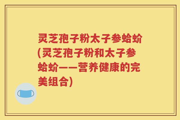 灵芝孢子粉太子参蛤蚧(灵芝孢子粉和太子参蛤蚧——营养健康的完美组合)
