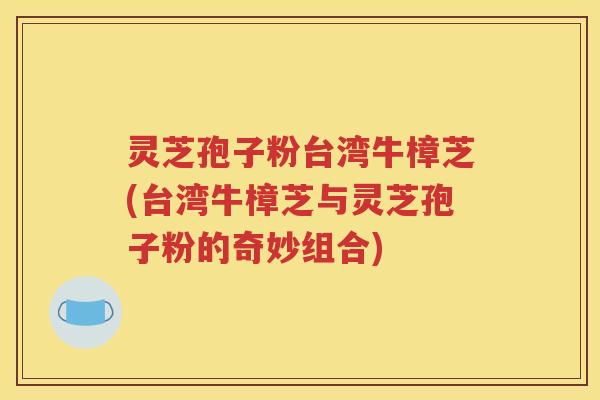 灵芝孢子粉台湾牛樟芝(台湾牛樟芝与灵芝孢子粉的奇妙组合)