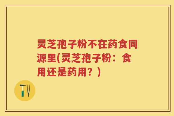 灵芝孢子粉不在药食同源里(灵芝孢子粉：食用还是药用？)