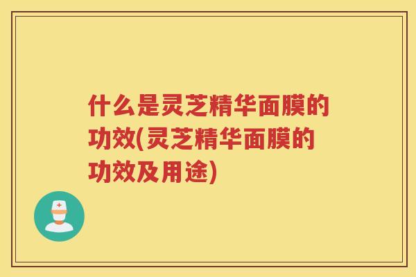 什么是灵芝精华面膜的功效(灵芝精华面膜的功效及用途)