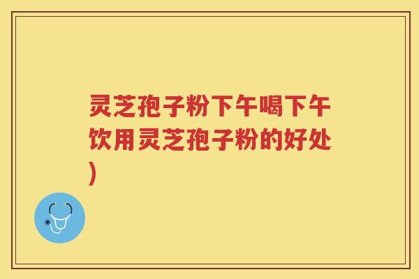 灵芝孢子粉下午喝下午饮用灵芝孢子粉的好处)