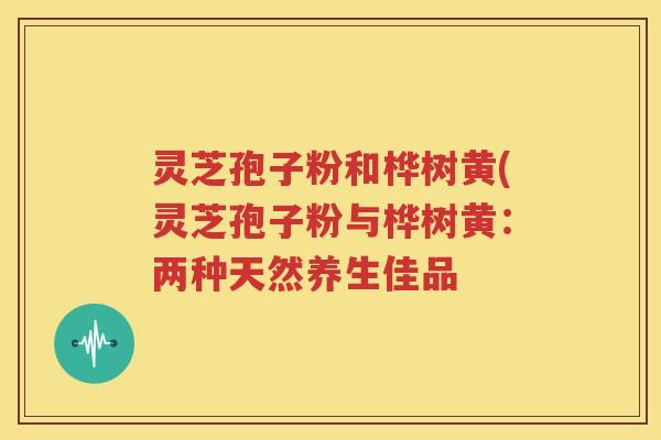 灵芝孢子粉和桦树黄(灵芝孢子粉与桦树黄:两种天然养生佳品 灵芝孢子粉和桦树黄(灵芝孢子粉与桦树黄:两种天然养生佳品