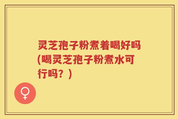 灵芝孢子粉煮着喝好吗(喝灵芝孢子粉煮水可行吗？)
