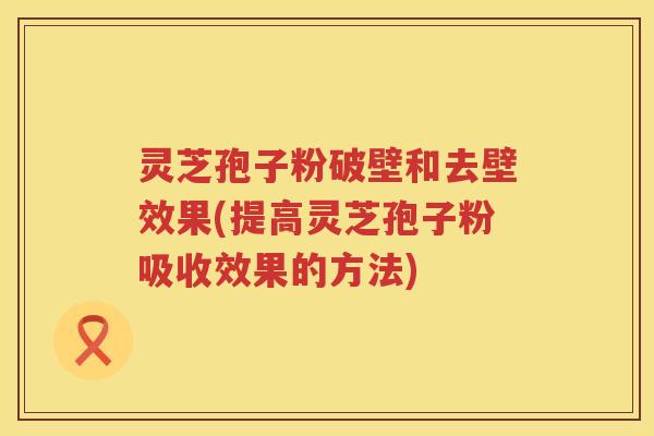 灵芝孢子粉破壁和去壁效果(提高灵芝孢子粉吸收效果的方法) 灵芝孢子粉破壁和去壁效果(提高灵芝孢子粉吸收效果的方法)