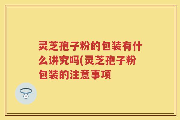 灵芝孢子粉的包装有什么讲究吗(灵芝孢子粉包装的注意事项