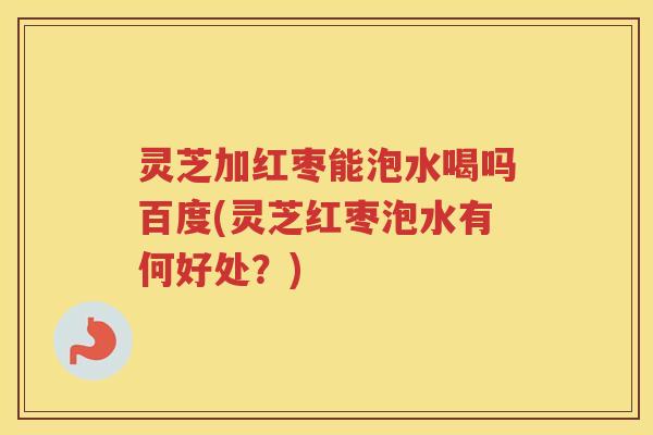 灵芝加红枣能泡水喝吗百度(灵芝红枣泡水有何好处？)