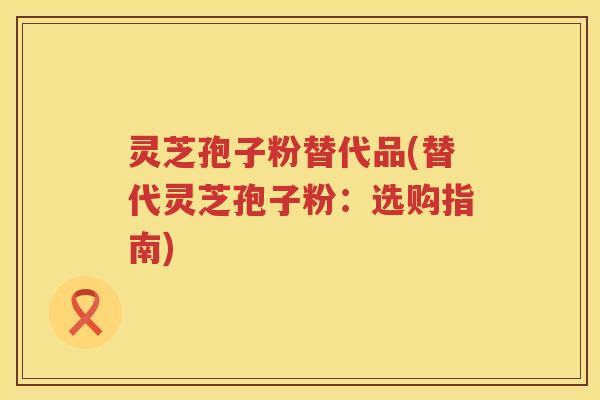 灵芝孢子粉替代品(替代灵芝孢子粉：选购指南)