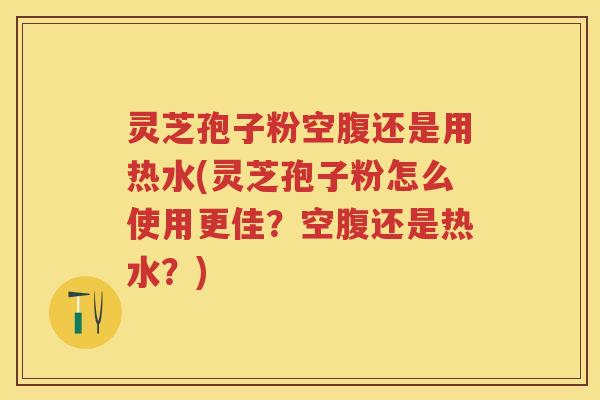 灵芝孢子粉空腹还是用热水(灵芝孢子粉怎么使用更佳？空腹还是热水？)