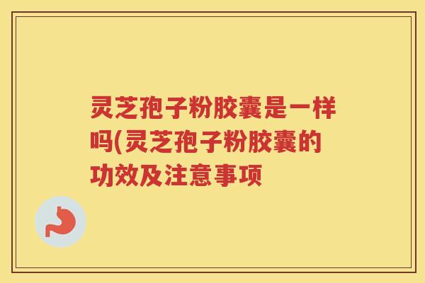 灵芝孢子粉胶囊是一样吗(灵芝孢子粉胶囊的功效及注意事项 灵芝孢子粉胶囊是一样吗(灵芝孢子粉胶囊的功效及注意事项