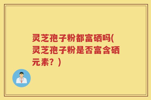 灵芝孢子粉都富硒吗(灵芝孢子粉是否富含硒元素？)