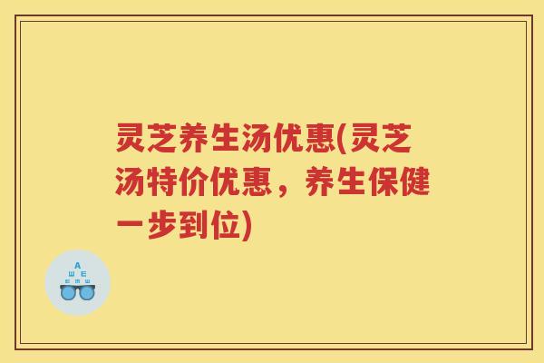 灵芝养生汤优惠(灵芝汤特价优惠,养生保健一步到位) 灵芝养生汤优惠(灵芝汤特价优惠,养生保健一步到位)