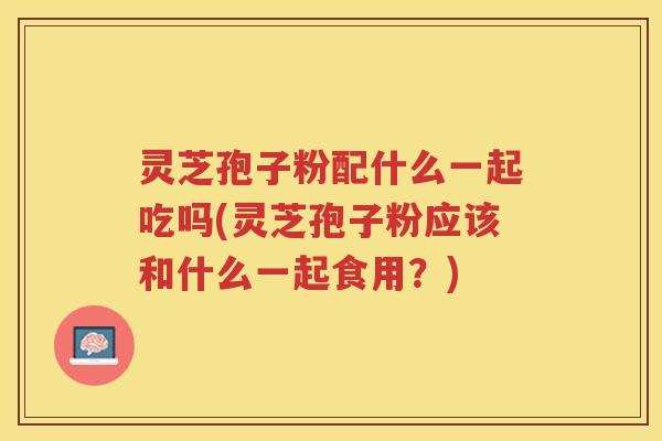 灵芝孢子粉配什么一起吃吗(灵芝孢子粉应该和什么一起食用?) 灵芝孢子粉配什么一起吃吗(灵芝孢子粉应该和什么一起食用?)