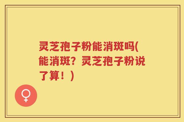 灵芝孢子粉能消斑吗(能消斑？灵芝孢子粉说了算！)