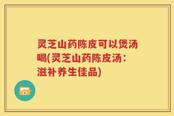 灵芝山药陈皮可以煲汤喝(灵芝山药陈皮汤：滋补养生佳品)