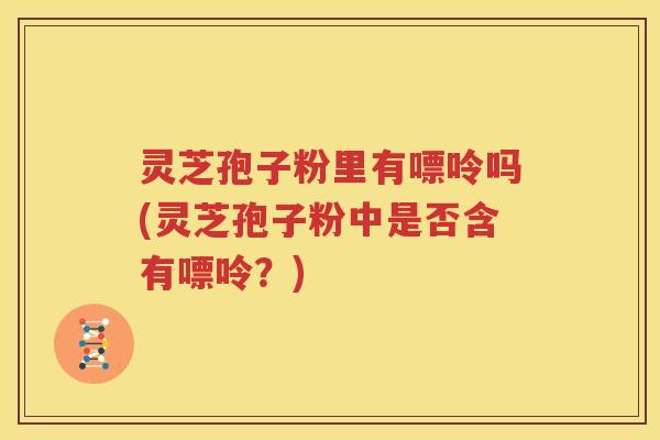 灵芝孢子粉里有嘌呤吗(灵芝孢子粉中是否含有嘌呤?) 灵芝孢子粉里有嘌呤吗(灵芝孢子粉中是否含有嘌呤?)