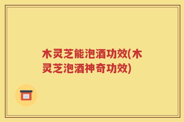 木灵芝能泡酒功效(木灵芝泡酒神奇功效)