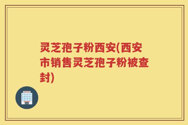 灵芝孢子粉西安(西安市销售灵芝孢子粉被查封) 灵芝孢子粉西安(西安市销售灵芝孢子粉被查封)