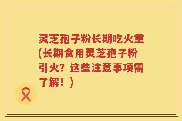 灵芝孢子粉长期吃火重(长期食用灵芝孢子粉引火？这些注意事项需了解！)