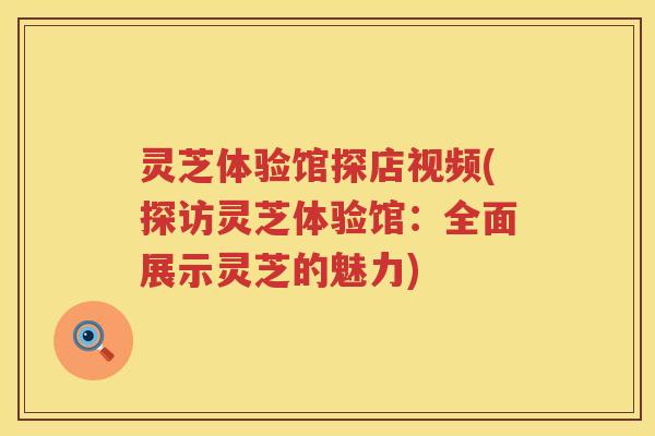 灵芝体验馆探店视频(探访灵芝体验馆：全面展示灵芝的魅力)