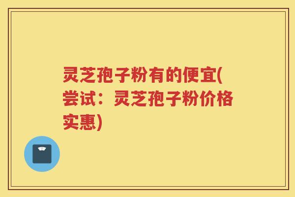 灵芝孢子粉有的便宜(尝试：灵芝孢子粉价格实惠)