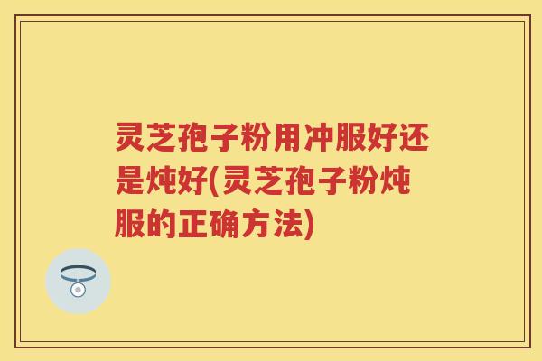 灵芝孢子粉用冲服好还是炖好(灵芝孢子粉炖服的正确方法)