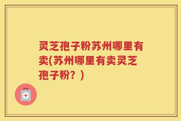 灵芝孢子粉苏州哪里有卖(苏州哪里有卖灵芝孢子粉？)
