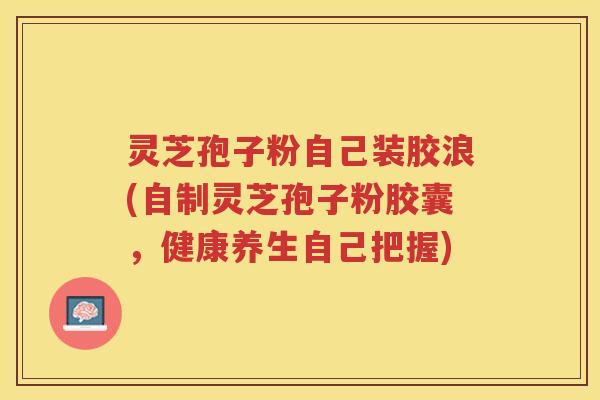 灵芝孢子粉自己装胶浪(自制灵芝孢子粉胶囊，健康养生自己把握)