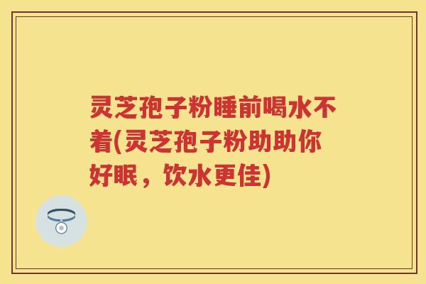 灵芝孢子粉睡前喝水不着(灵芝孢子粉助助你好眠，饮水更佳)