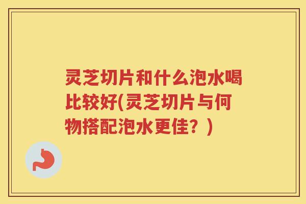 灵芝切片和什么泡水喝比较好(灵芝切片与何物搭配泡水更佳?) 灵芝切片和什么泡水喝比较好(灵芝切片与何物搭配泡水更佳?)