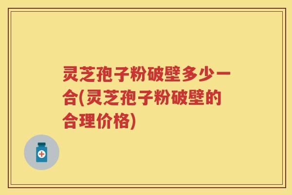 灵芝孢子粉破壁多少一合(灵芝孢子粉破壁的合理价格)